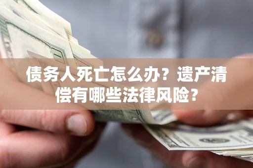济南债务人死亡怎么办？遗产清偿有哪些法律风险？