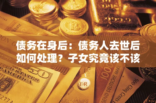 济南债务在身后：债务人去世后如何处理？子女究竟该不该还钱？