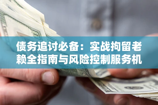 济南债务追讨必备：实战拘留老赖全指南与风险控制服务机构推荐