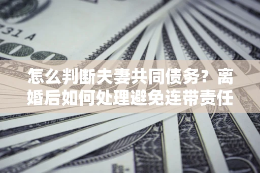 济南怎么判断夫妻共同债务？离婚后如何处理避免连带责任？